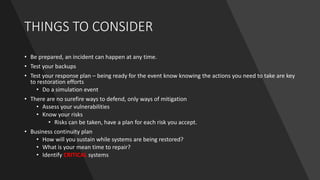 THINGS TO CONSIDER
• Be prepared, an incident can happen at any time.
• Test your backups
• Test your response plan – being ready for the event know knowing the actions you need to take are key
to restoration efforts
• Do a simulation event
• There are no surefire ways to defend, only ways of mitigation
• Assess your vulnerabilities
• Know your risks
• Risks can be taken, have a plan for each risk you accept.
• Business continuity plan
• How will you sustain while systems are being restored?
• What is your mean time to repair?
• Identify CRITICAL systems
 