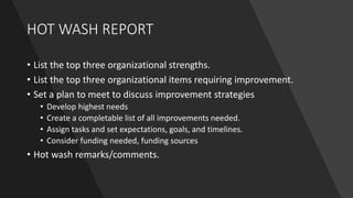 HOT WASH REPORT
• List the top three organizational strengths.
• List the top three organizational items requiring improvement.
• Set a plan to meet to discuss improvement strategies
• Develop highest needs
• Create a completable list of all improvements needed.
• Assign tasks and set expectations, goals, and timelines.
• Consider funding needed, funding sources
• Hot wash remarks/comments.
 