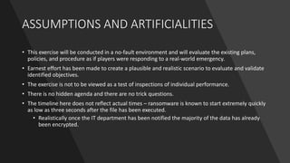 ASSUMPTIONS AND ARTIFICIALITIES
• This exercise will be conducted in a no-fault environment and will evaluate the existing plans,
policies, and procedure as if players were responding to a real-world emergency.
• Earnest effort has been made to create a plausible and realistic scenario to evaluate and validate
identified objectives.
• The exercise is not to be viewed as a test of inspections of individual performance.
• There is no hidden agenda and there are no trick questions.
• The timeline here does not reflect actual times – ransomware is known to start extremely quickly
as low as three seconds after the file has been executed.
• Realistically once the IT department has been notified the majority of the data has already
been encrypted.
 