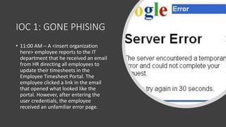 IOC 1: GONE PHISING
• 11:00 AM – A <insert organization
here> employee reports to the IT
department that he received an email
from HR directing all employees to
update their timesheets in the
Employee Timesheet Portal. The
employee clicked a link in the email
that opened what looked like the
portal. However, after entering the
user credentials, the employee
received an unfamiliar error page.
 