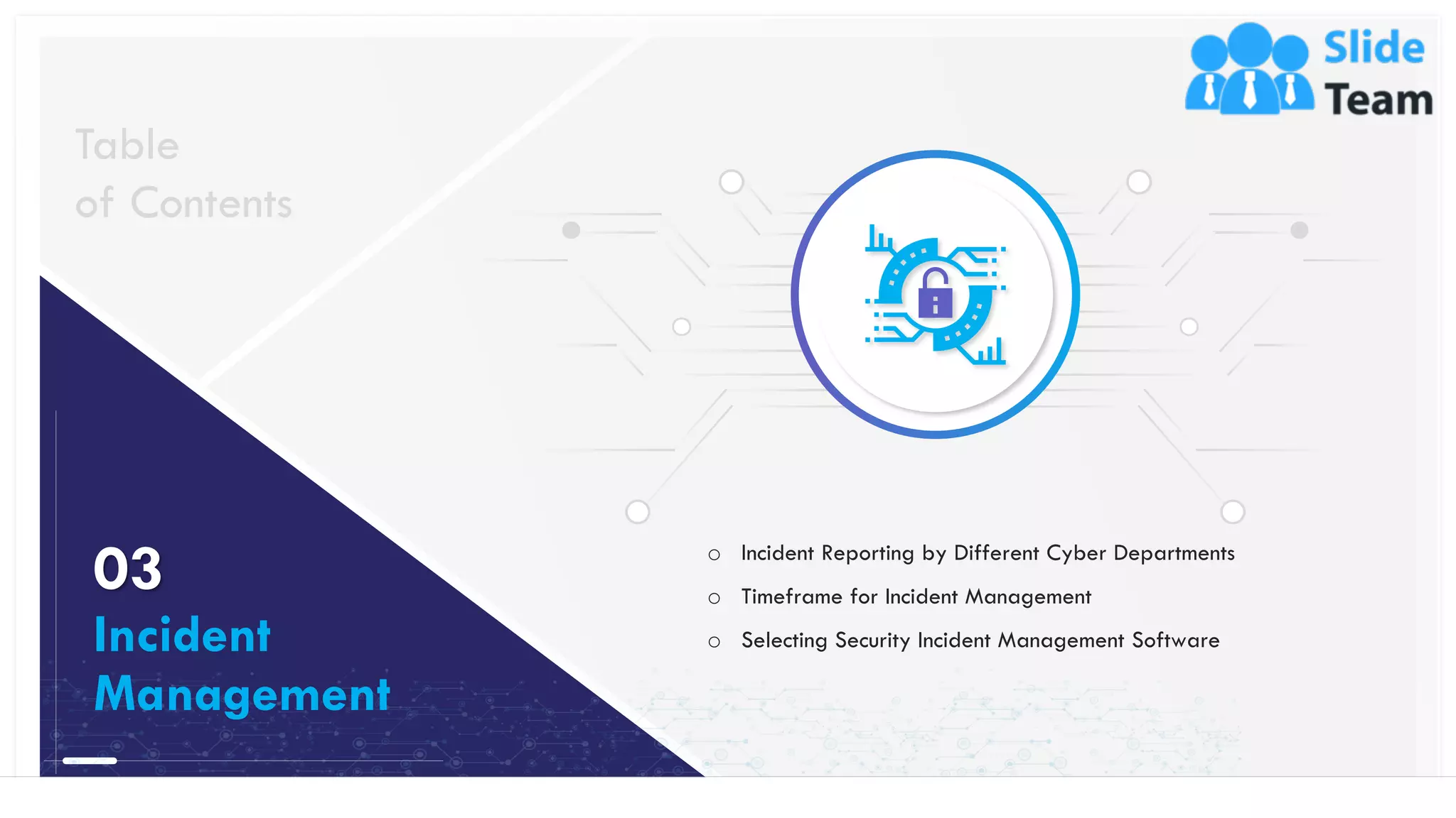 16
o Incident Reporting by Different Cyber Departments
o Timeframe for Incident Management
o Selecting Security Incident Management Software
Table
of Contents
03
Incident
Management
This slide is 100% editable. Adapt it to your needs and capture your audience's attention.
 