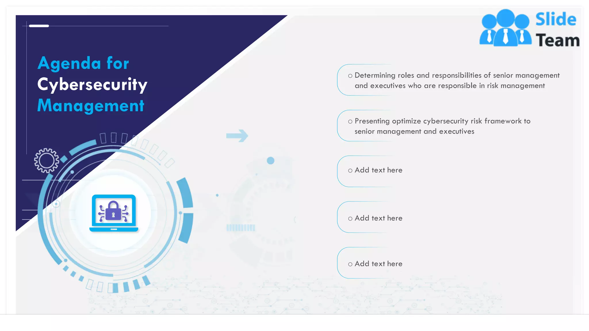 o Determining roles and responsibilities of senior management
and executives who are responsible in risk management
o Presenting optimize cybersecurity risk framework to
senior management and executives
o Add text here
o Add text here
o Add text here
Agenda for
Cybersecurity
Management
2This slide is 100% editable. Adapt it to your needs and capture your audience's attention.
 
