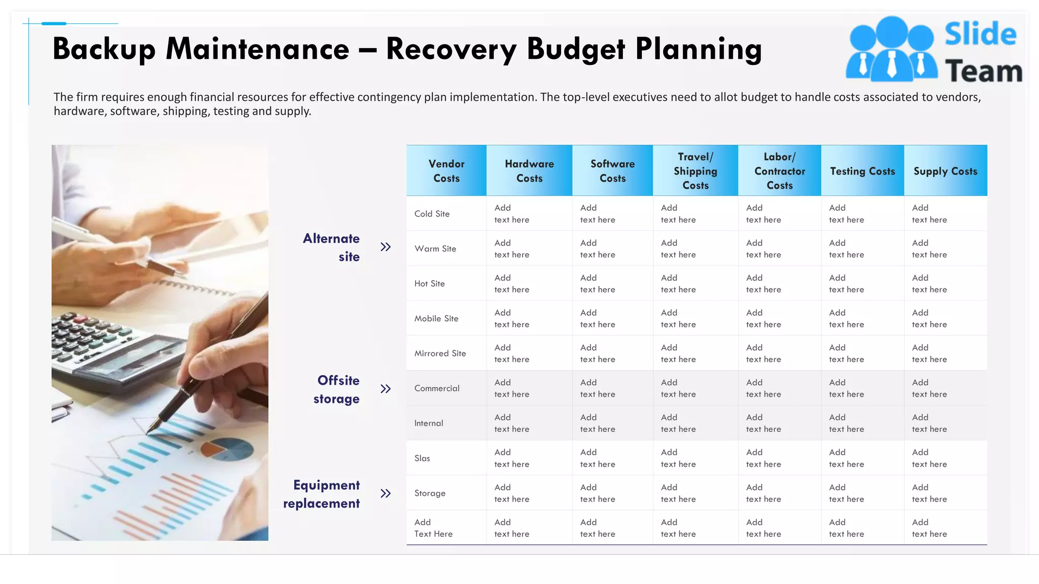 Backup Maintenance – Recovery Budget Planning
25
Vendor
Costs
Hardware
Costs
Software
Costs
Travel/
Shipping
Costs
Labor/
Contractor
Costs
Testing Costs Supply Costs
Cold Site
Add
text here
Add
text here
Add
text here
Add
text here
Add
text here
Add
text here
Warm Site
Add
text here
Add
text here
Add
text here
Add
text here
Add
text here
Add
text here
Hot Site
Add
text here
Add
text here
Add
text here
Add
text here
Add
text here
Add
text here
Mobile Site
Add
text here
Add
text here
Add
text here
Add
text here
Add
text here
Add
text here
Mirrored Site
Add
text here
Add
text here
Add
text here
Add
text here
Add
text here
Add
text here
Commercial
Add
text here
Add
text here
Add
text here
Add
text here
Add
text here
Add
text here
Internal
Add
text here
Add
text here
Add
text here
Add
text here
Add
text here
Add
text here
Slas
Add
text here
Add
text here
Add
text here
Add
text here
Add
text here
Add
text here
Storage
Add
text here
Add
text here
Add
text here
Add
text here
Add
text here
Add
text here
Add
Text Here
Add
text here
Add
text here
Add
text here
Add
text here
Add
text here
Add
text here
Equipment
replacement
Offsite
storage
Alternate
site
The firm requires enough financial resources for effective contingency plan implementation. The top-level executives need to allot budget to handle costs associated to vendors,
hardware, software, shipping, testing and supply.
This slide is 100% editable. Adapt it to your needs and capture your audience's attention.
 