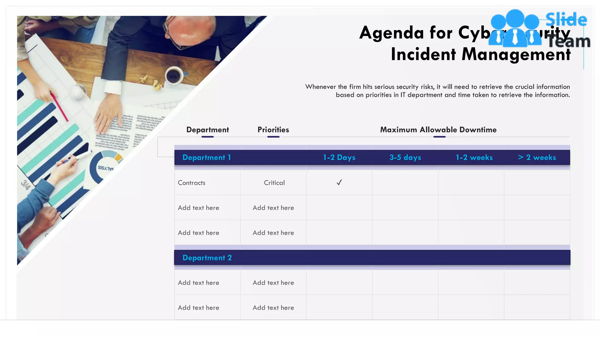 Contracts Critical ✔
Add text here Add text here
Add text here Add text here
Add text here Add text here
Add text here Add text here
Department 2
Whenever the firm hits serious security risks, it will need to retrieve the crucial information
based on priorities in IT department and time taken to retrieve the information.
Agenda for Cybersecurity
Incident Management
27
Maximum Allowable Downtime
1-2 Days 3-5 days 1-2 weeks > 2 weeks
Department Priorities
Department 1
This slide is 100% editable. Adapt it to your needs and capture your audience's attention.
 