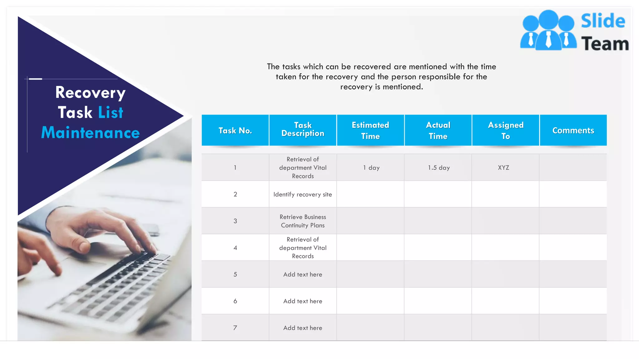 1
Retrieval of
department Vital
Records
1 day 1.5 day XYZ
2 Identify recovery site
3
Retrieve Business
Continuity Plans
4
Retrieval of
department Vital
Records
5 Add text here
6 Add text here
7 Add text here
30
Recovery
Task List
Maintenance Task No.
The tasks which can be recovered are mentioned with the time
taken for the recovery and the person responsible for the
recovery is mentioned.
Task
Description
Estimated
Time
Actual
Time
Assigned
To
Comments
This slide is 100% editable. Adapt it to your needs and capture your audience's attention.
 