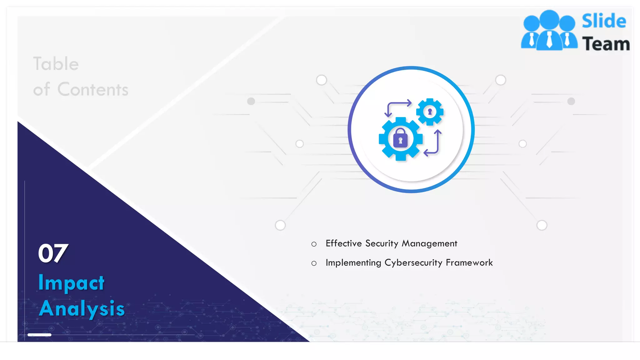 38
o Effective Security Management
o Implementing Cybersecurity Framework
Table
of Contents
07
Impact
Analysis
This slide is 100% editable. Adapt it to your needs and capture your audience's attention.
 