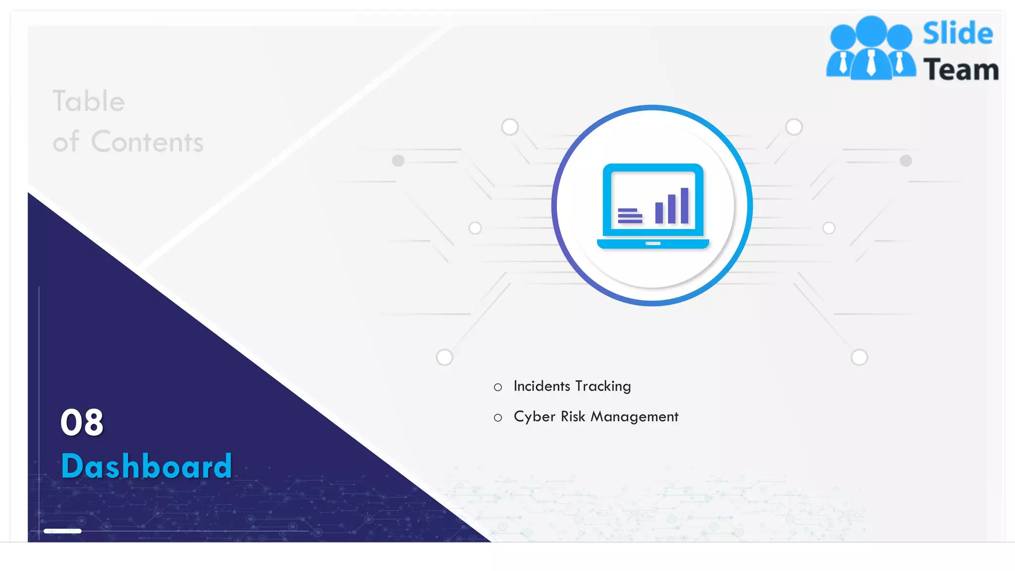41
o Incidents Tracking
o Cyber Risk Management
Table
of Contents
08
Dashboard
This slide is 100% editable. Adapt it to your needs and capture your audience's attention.
 