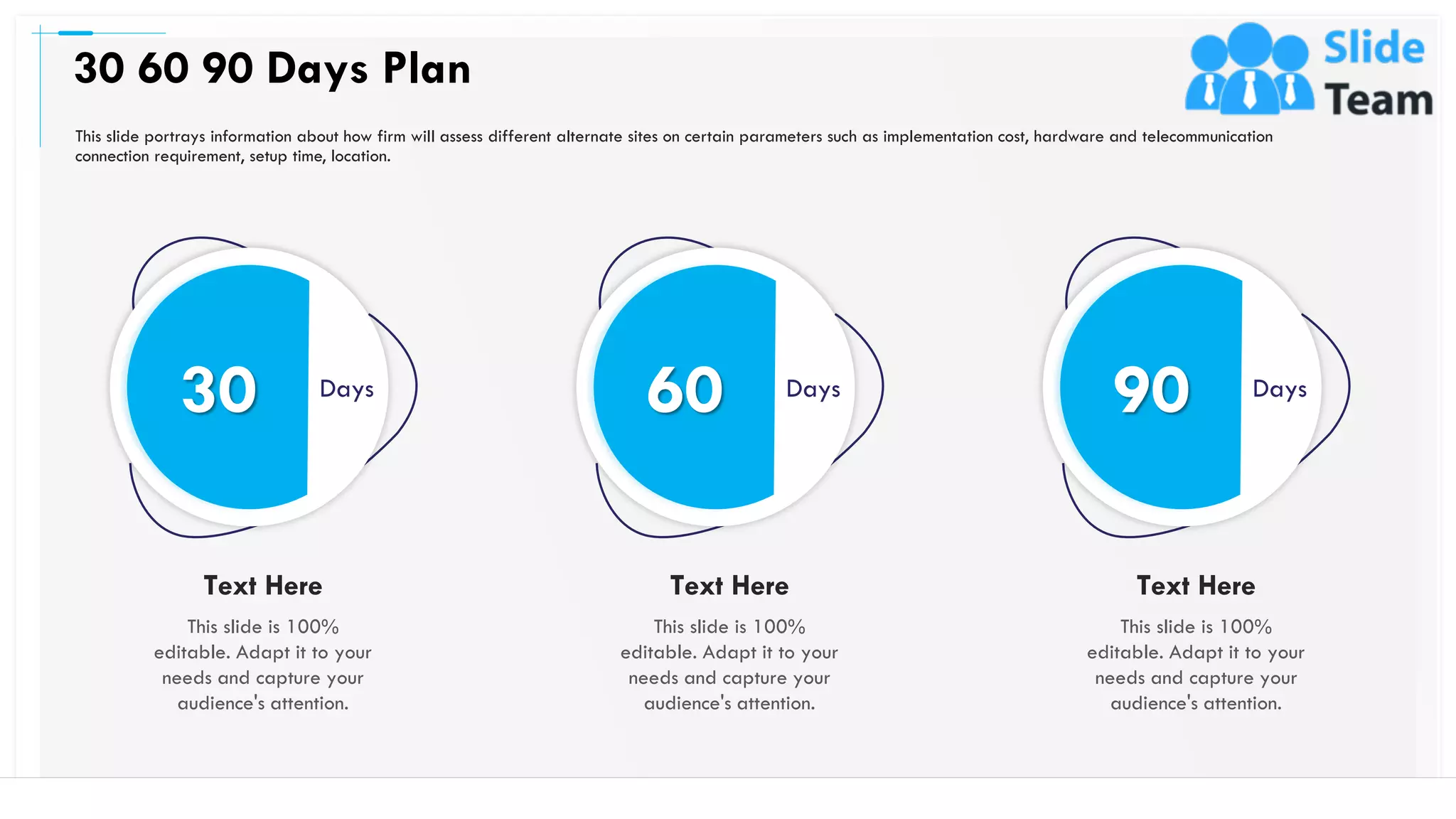 This slide portrays information about how firm will assess different alternate sites on certain parameters such as implementation cost, hardware and telecommunication
connection requirement, setup time, location.
30 60 90 Days Plan
47
30 Days
This slide is 100%
editable. Adapt it to your
needs and capture your
audience's attention.
Text Here
60 Days
This slide is 100%
editable. Adapt it to your
needs and capture your
audience's attention.
Text Here
90 Days
This slide is 100%
editable. Adapt it to your
needs and capture your
audience's attention.
Text Here
 