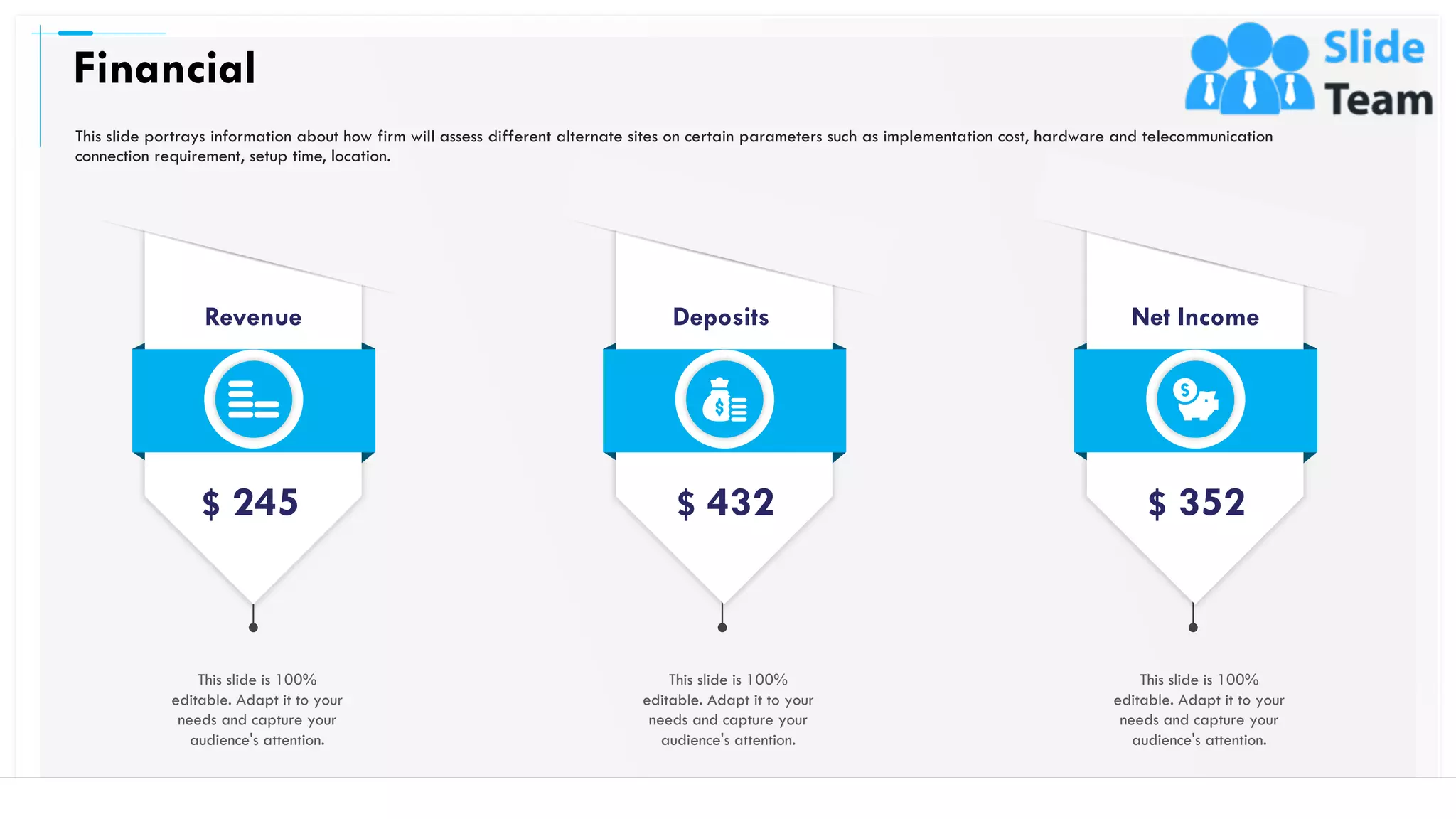 Financial
48
This slide is 100%
editable. Adapt it to your
needs and capture your
audience's attention.
Revenue
$ 245
Deposits
$ 432
This slide is 100%
editable. Adapt it to your
needs and capture your
audience's attention.
Net Income
$ 352
This slide is 100%
editable. Adapt it to your
needs and capture your
audience's attention.
This slide portrays information about how firm will assess different alternate sites on certain parameters such as implementation cost, hardware and telecommunication
connection requirement, setup time, location.
 
