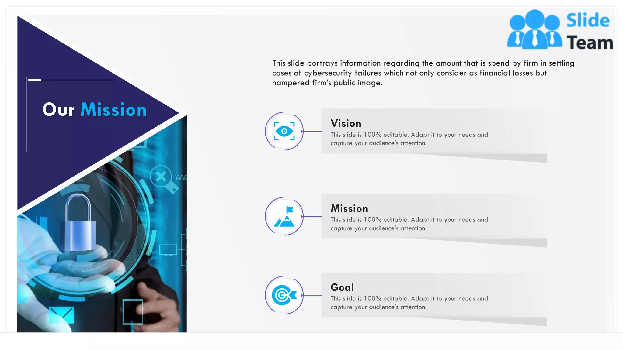 52
Vision
This slide is 100% editable. Adapt it to your needs and
capture your audience's attention.
Mission
This slide is 100% editable. Adapt it to your needs and
capture your audience's attention.
Goal
This slide is 100% editable. Adapt it to your needs and
capture your audience's attention.
This slide portrays information regarding the amount that is spend by firm in settling
cases of cybersecurity failures which not only consider as financial losses but
hampered firm’s public image.
Our Mission
 