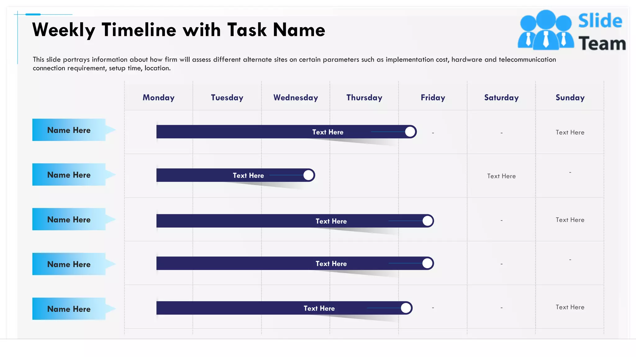 Monday Tuesday Wednesday Thursday Friday Saturday Sunday
- - Text Here
Text Here
-
- Text Here
-
-
- - Text Here
Weekly Timeline with Task Name
53
Name Here
Name Here
Name Here
Name Here
Name Here
This slide portrays information about how firm will assess different alternate sites on certain parameters such as implementation cost, hardware and telecommunication
connection requirement, setup time, location.
Text Here
Text Here
Text Here
Text Here
Text Here
 
