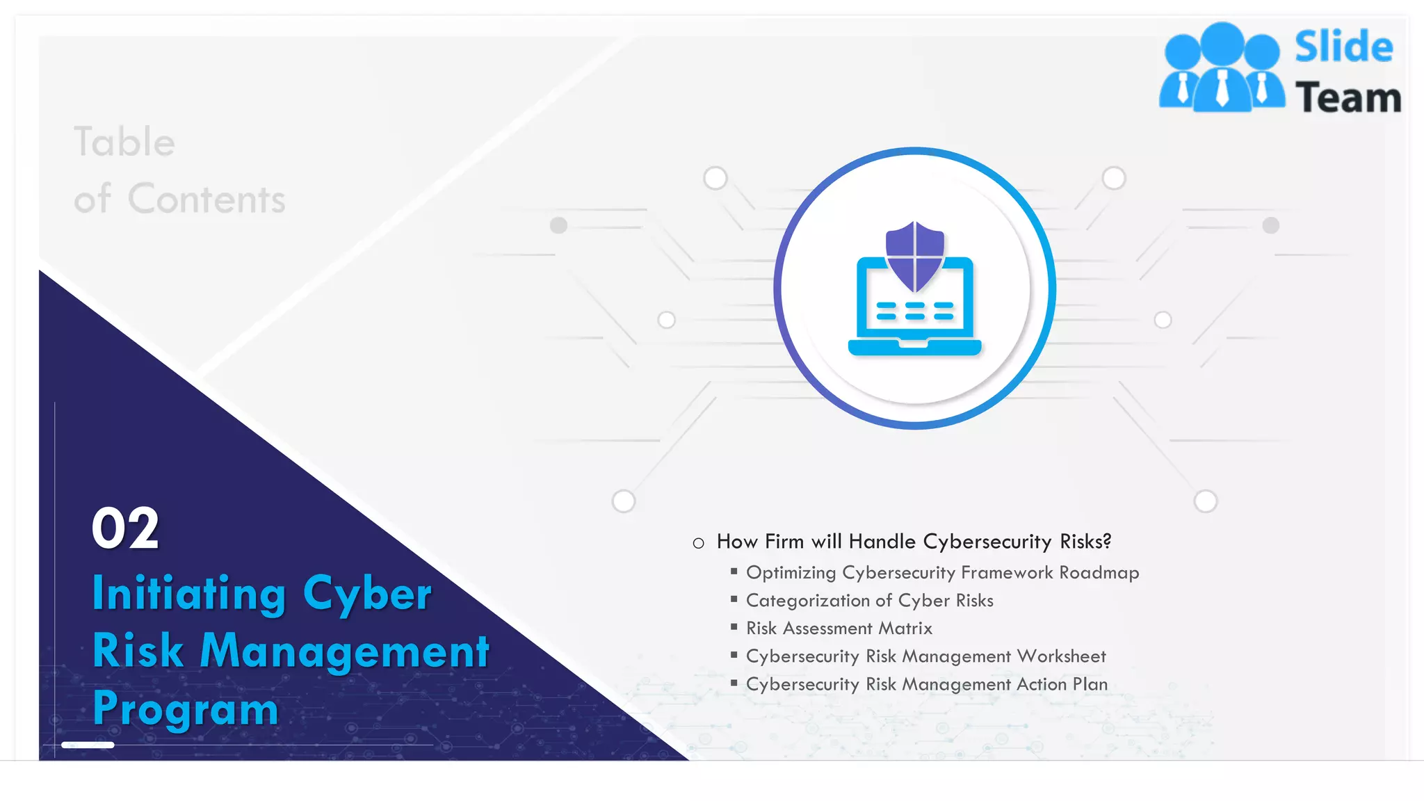 9
o How Firm will Handle Cybersecurity Risks?
▪ Optimizing Cybersecurity Framework Roadmap
▪ Categorization of Cyber Risks
▪ Risk Assessment Matrix
▪ Cybersecurity Risk Management Worksheet
▪ Cybersecurity Risk Management Action Plan
Table
of Contents
02
Initiating Cyber
Risk Management
Program
This slide is 100% editable. Adapt it to your needs and capture your audience's attention.
 