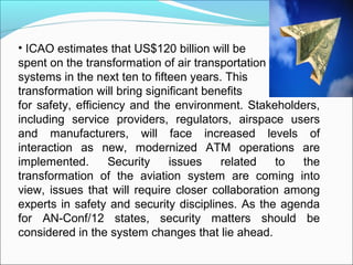 • ICAO estimates that US$120 billion will be
spent on the transformation of air transportation
systems in the next ten to ...