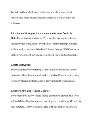To address these challenges, businesses and cloud users must
implement a multi-layered security approach. Here are some key
solutions:
1. Implement Strong Authentication and Access Controls
Multi-Factor Authentication (MFA) is an effective way to enhance
security by requiring users to verify their identity through multiple
authentication methods. Role-Based Access Control (RBAC) ensures
that only authorized users can access specific data and applications.
2. Data Encryption
Encrypting data before storing it in the cloud adds an extra layer of
protection. Both data in transit and at rest should be encrypted using
strong cryptographic techniques to prevent unauthorized access.
3. Secure APIs and Regular Updates
Developers must follow secure coding practices to protect APIs from
vulnerabilities. Regular updates, patching, and monitoring API activity
help mitigate security risks associated with application integration.
 