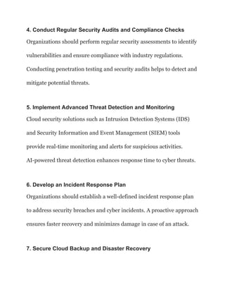 4. Conduct Regular Security Audits and Compliance Checks
Organizations should perform regular security assessments to identify
vulnerabilities and ensure compliance with industry regulations.
Conducting penetration testing and security audits helps to detect and
mitigate potential threats.
5. Implement Advanced Threat Detection and Monitoring
Cloud security solutions such as Intrusion Detection Systems (IDS)
and Security Information and Event Management (SIEM) tools
provide real-time monitoring and alerts for suspicious activities.
AI-powered threat detection enhances response time to cyber threats.
6. Develop an Incident Response Plan
Organizations should establish a well-defined incident response plan
to address security breaches and cyber incidents. A proactive approach
ensures faster recovery and minimizes damage in case of an attack.
7. Secure Cloud Backup and Disaster Recovery
 