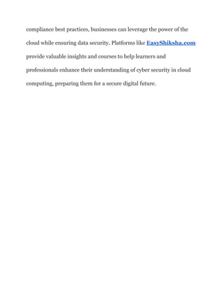 compliance best practices, businesses can leverage the power of the
cloud while ensuring data security. Platforms like EasyShiksha.com
provide valuable insights and courses to help learners and
professionals enhance their understanding of cyber security in cloud
computing, preparing them for a secure digital future.
 