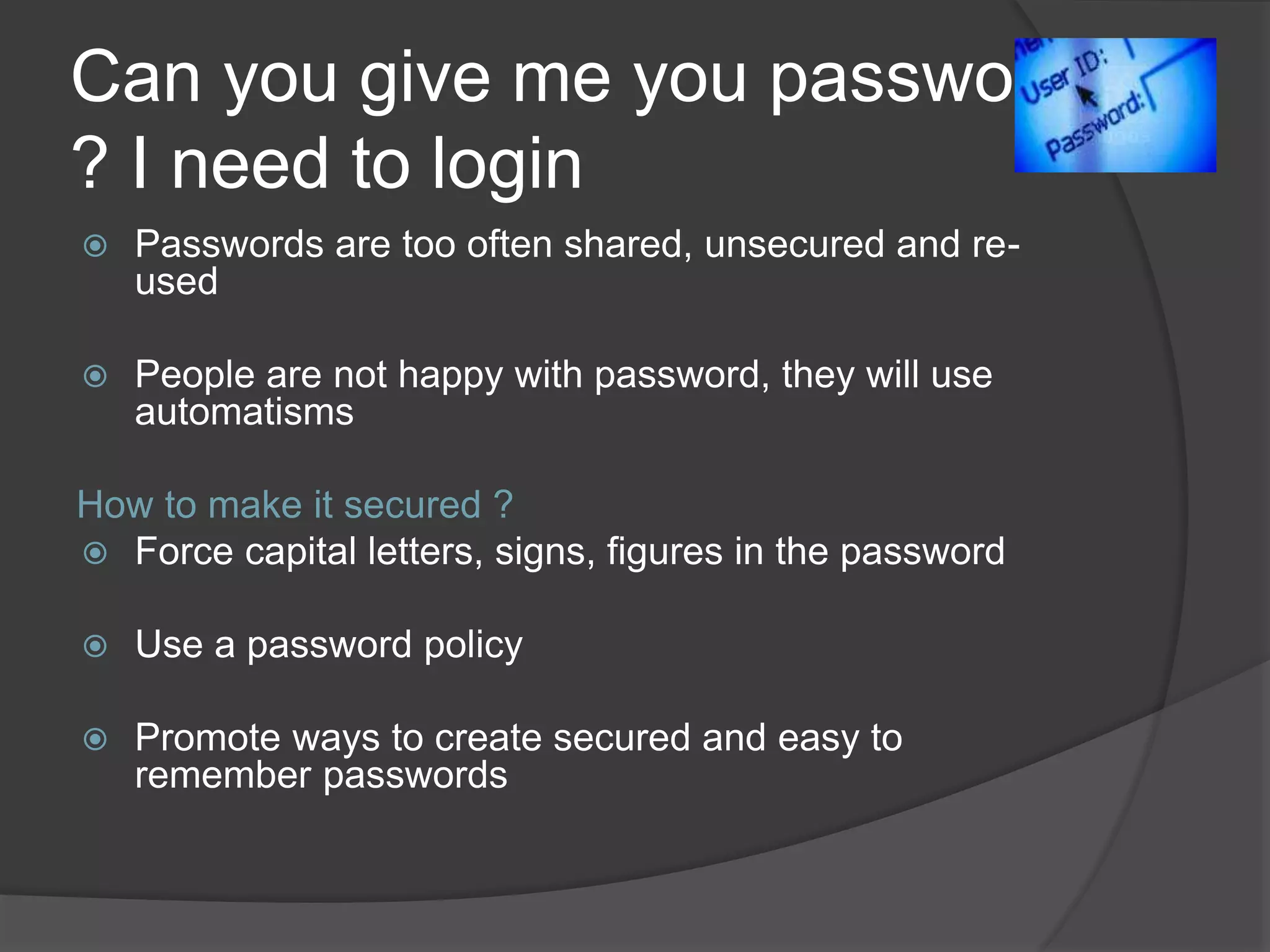 Can you give me you password
? I need to login
 Passwords are too often shared, unsecured and re-
used
 People are not happy with password, they will use
automatisms
How to make it secured ?
 Force capital letters, signs, figures in the password
 Use a password policy
 Promote ways to create secured and easy to
remember passwords
 