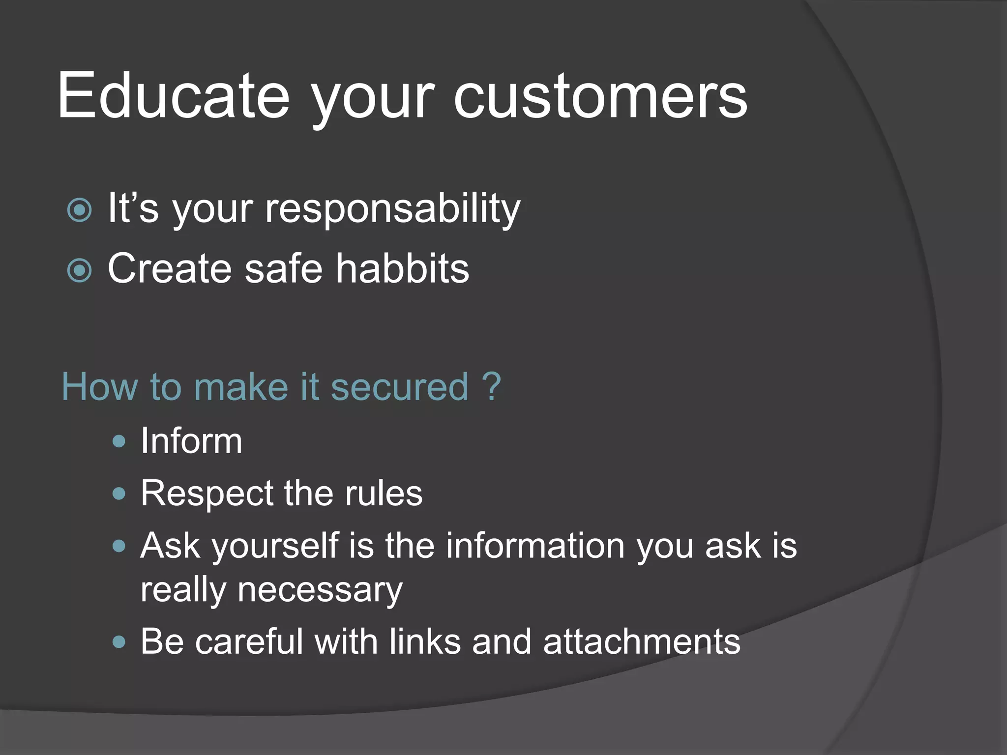 Educate your customers
 It’s your responsability
 Create safe habbits
How to make it secured ?
 Inform
 Respect the rules
 Ask yourself is the information you ask is
really necessary
 Be careful with links and attachments
 