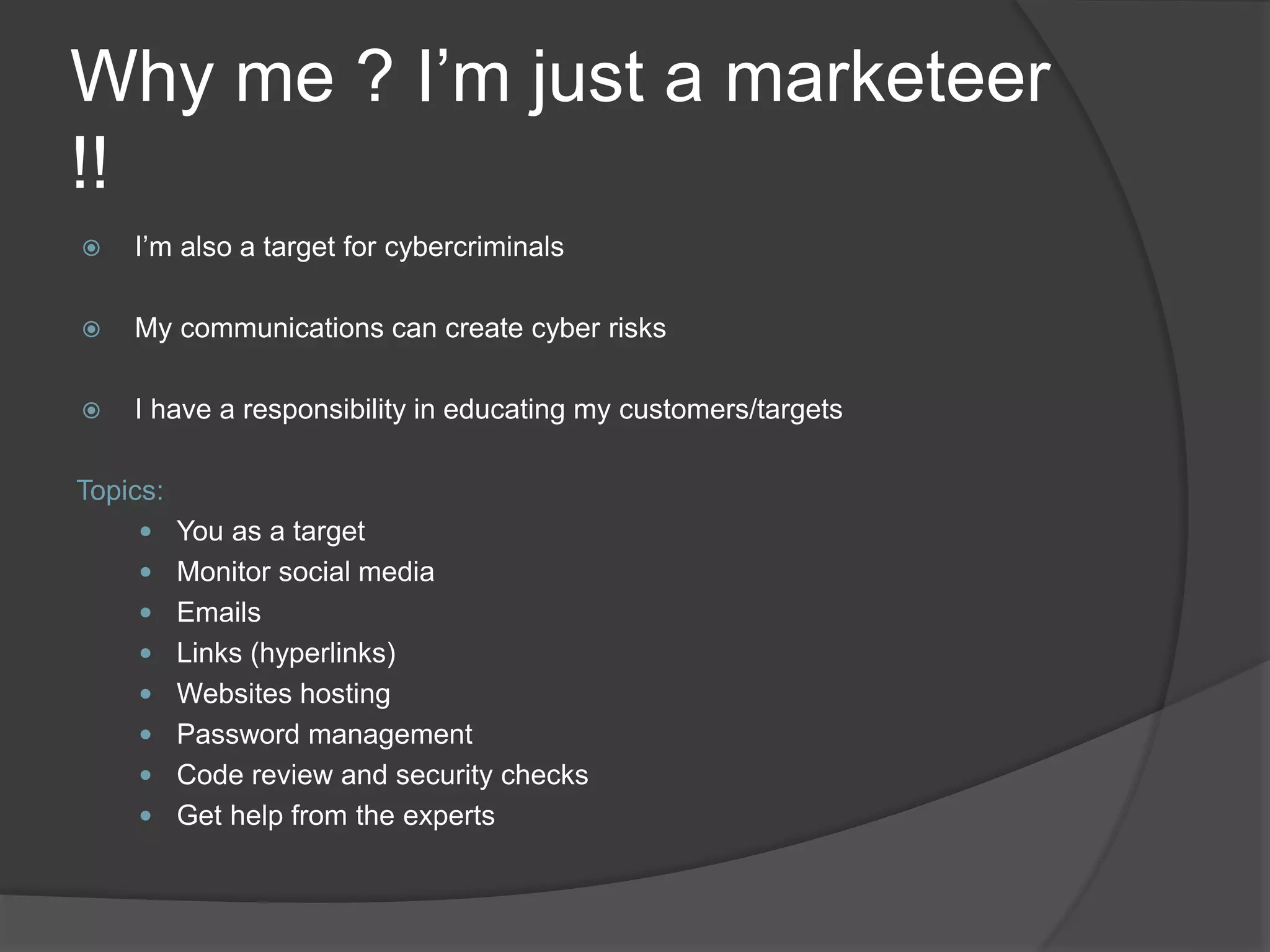 Why me ? I’m just a marketeer
!!
 I’m also a target for cybercriminals
 My communications can create cyber risks
 I have a responsibility in educating my customers/targets
Topics:
 You as a target
 Monitor social media
 Emails
 Links (hyperlinks)
 Websites hosting
 Password management
 Code review and security checks
 Get help from the experts
 