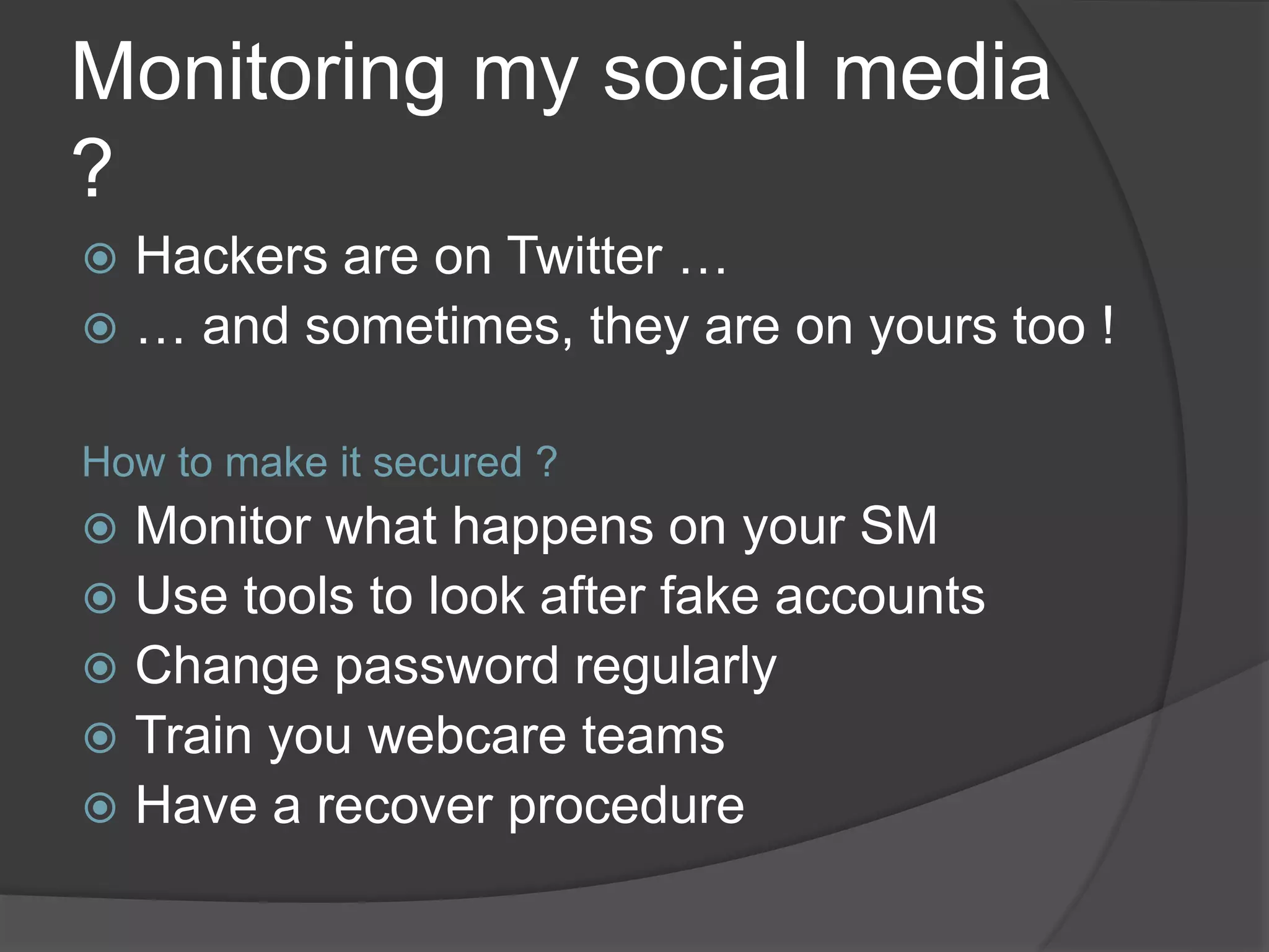 Monitoring my social media
?
 Hackers are on Twitter …
 … and sometimes, they are on yours too !
How to make it secured ?
 Monitor what happens on your SM
 Use tools to look after fake accounts
 Change password regularly
 Train you webcare teams
 Have a recover procedure
 