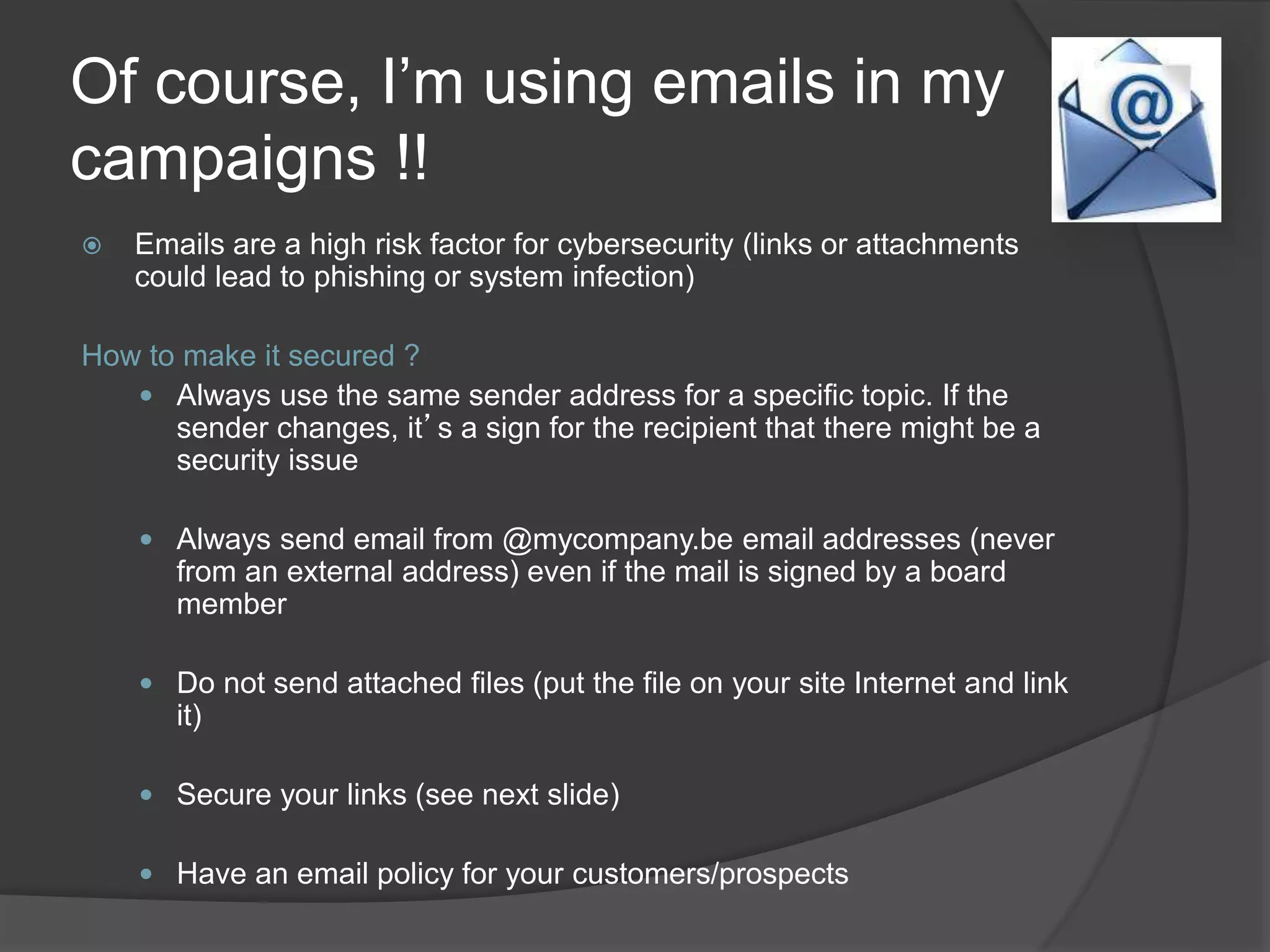 Of course, I’m using emails in my
campaigns !!
 Emails are a high risk factor for cybersecurity (links or attachments
could lead to phishing or system infection)
How to make it secured ?
 Always use the same sender address for a specific topic. If the
sender changes, it’s a sign for the recipient that there might be a
security issue
 Always send email from @mycompany.be email addresses (never
from an external address) even if the mail is signed by a board
member
 Do not send attached files (put the file on your site Internet and link
it)
 Secure your links (see next slide)
 Have an email policy for your customers/prospects
 