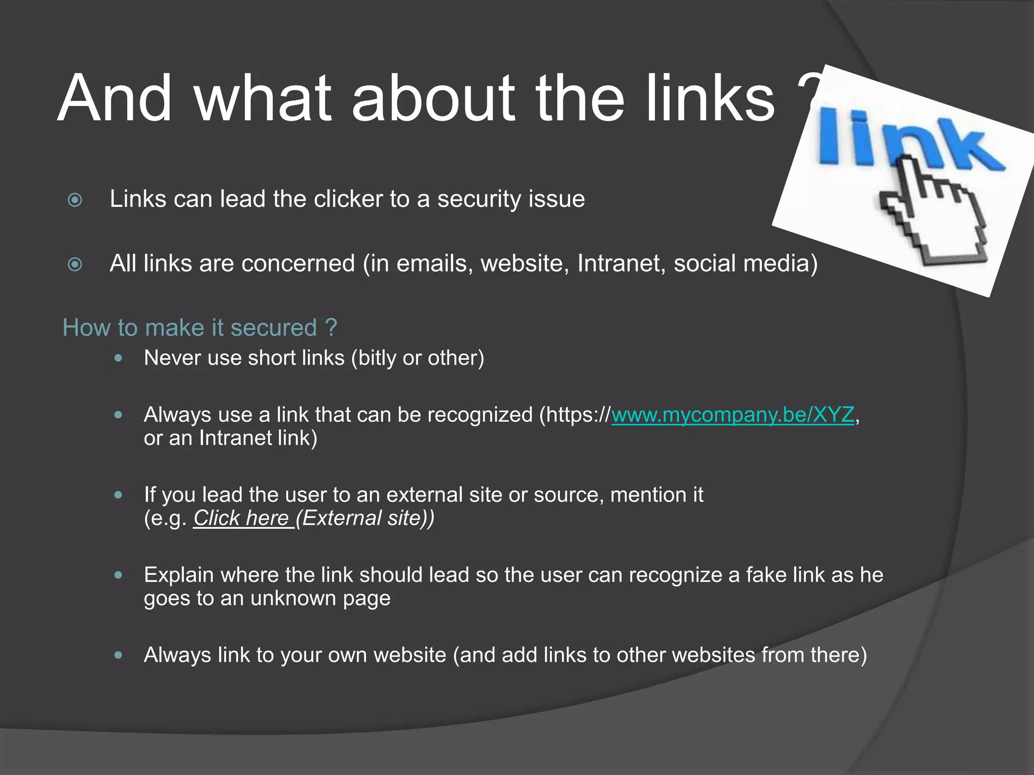 And what about the links ?
 Links can lead the clicker to a security issue
 All links are concerned (in emails, website, Intranet, social media)
How to make it secured ?
 Never use short links (bitly or other)
 Always use a link that can be recognized (https://www.mycompany.be/XYZ,
or an Intranet link)
 If you lead the user to an external site or source, mention it
(e.g. Click here (External site))
 Explain where the link should lead so the user can recognize a fake link as he
goes to an unknown page
 Always link to your own website (and add links to other websites from there)
 