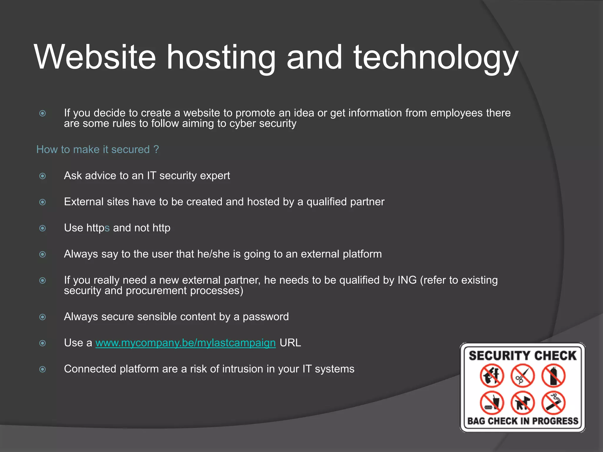 Website hosting and technology
 If you decide to create a website to promote an idea or get information from employees there
are some rules to follow aiming to cyber security
How to make it secured ?
 Ask advice to an IT security expert
 External sites have to be created and hosted by a qualified partner
 Use https and not http
 Always say to the user that he/she is going to an external platform
 If you really need a new external partner, he needs to be qualified by ING (refer to existing
security and procurement processes)
 Always secure sensible content by a password
 Use a www.mycompany.be/mylastcampaign URL
 Connected platform are a risk of intrusion in your IT systems
 