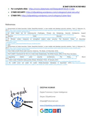 BE SMART & CREATIVE IN CYBER WORLD
 For complete slide: https://www.slideshare.net/Deepakniit14/c3-11-sep
 CYBER SECURITY: https://d3pakblog.wordpress.com/category/cyber-security/
 CYBER TIPS: https://d3pakblog.wordpress.com/category/cyber-tips/
References
[1] Government of India launches ‘Cyber Swachhta Kendra’; a new mobile and desktop security solution, Tech 2, February 21,
2017, http://tech.firstpost.com/news-analysis/government-of-india-launches-cyber-swachhta-kendra-a-new-mobile-and-
desktop-security-solution-363415.html
[2] As India Gears Up for Cybersecurity Challenges, Threats Are Multiplying, Security Intelligence, August
2016, https://securityintelligence.com/as-india-gears-up-for-cybersecurity-challenges-threats-are-multiplying/
[3] National Cyber Security Policy,
2013, http://meity.gov.in/sites/upload_files/dit/files/National%20Cyber%20Security%20Policy%20%281%29.pdf
[4] IT Minister orders measures to strengthen India’s cyber security, The Economic Times, 13 December
2016, http://economictimes.indiatimes.com/articleshow/55963728.cms?utm_source=contentofinterest&utm_medium=text&utm
_campaign=cppst
[5] http://www.cyberswachhtakendra.gov.in/about.html
[6] Ibid
[7] Government of India launches ‘Cyber Swachhta Kendra’; a new mobile and desktop security solution, Tech 2, February 21,
2017, http://tech.firstpost.com/news-analysis/government-of-india-launches-cyber-swachhta-kendra-a-new-mobile-and-
desktop-security-solution-363415.html
[8] Cisco India unveils three cyber security initiatives, The Week, 22 December 2016,
http://www.theweek.in/news/sci-tech/cisco-india-unveils-three-cyber-security-initiatives.html
[9] FACT SHEET: Framework for the U.S.-India Cyber Relationship, The White House, Office of the Press Secretary,
https://obamawhitehouse.archives.gov/the-press-office/2016/06/07/fact-sheet-framework-us-india-cyber-relationship
[10] Upgrading India’s cyber security architecture, The Hindu, 9 March
2016, http://www.thehindu.com/opinion/columns/upgrading-indias-cyber-security-architecture/article8327987.ece
[11] India’s Cyber Protection body pushes Ahead, Hindustan Times. 29 January 2014
http://www.hindustantimes.com/india/india-s-cyber-protection-body-pushes-ahead/story-4xa9tjaz6ycfDpVg95YqPL.html
[12] Rs 1,000 crore set aside for Cyber Shield, Business Standard, 5 November 2014, http://www.business-
standard.com/article/economy-policy/rs-1-000-cr-set-aside-for-cyber-shield-114110401377_1.html
DEEPAK KUMAR
Digital Forensics | Cyber Intelligence
Skype: D3pakKumar
D3pak@Protonmail.com
www.D3pakblog.wordpress.com
 