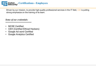 Certifications - Employees
Driven by our mission, to provide high-quality professional services in the IT field, CSI is putting
strong emphasize on the training of its team.
Some of our credentials:
• MCSE Certified
• CEH (Certified Ethical Hackers)
• Google Ad word Certified
• Google Analytics Certified
 