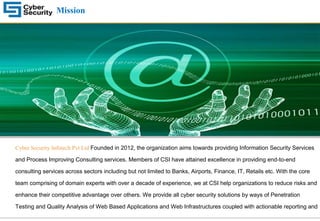 Mission
Cyber Security Infotech Pvt Ltd Founded in 2012, the organization aims towards providing Information Security Services
and Process Improving Consulting services. Members of CSI have attained excellence in providing end-to-end
consulting services across sectors including but not limited to Banks, Airports, Finance, IT, Retails etc. With the core
team comprising of domain experts with over a decade of experience, we at CSI help organizations to reduce risks and
enhance their competitive advantage over others. We provide all cyber security solutions by ways of Penetration
Testing and Quality Analysis of Web Based Applications and Web Infrastructures coupled with actionable reporting and
 
