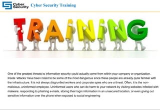 Cyber Security Training
One of the greatest threats to information security could actually come from within your company or organization.
Inside ‘attacks’ have been noted to be some of the most dangerous since these people are already quite familiar with
the infrastructure. It is not always disgruntled workers and corporate spies who are a threat. Often, it is the non-
malicious, uninformed employee. Uninformed users who can do harm to your network by visiting websites infected with
malware, responding to phishing e-mails, storing their login information in an unsecured location, or even giving out
sensitive information over the phone when exposed to social engineering
 
