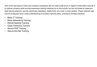 One of the best ways to make sure company employees will not make costly errors in regard to information security is
to institute company-wide security-awareness training initiatives by us that include, but are not limited to classroom
style training sessions, security awareness website(s), helpful hints via e-mail, or even posters. These methods help
ensure employees have a solid understanding of company security policy, procedure and best practices.
• Basic IT Training
• Basic Networking Training
• Ethical Hacking Training
• Cyber Forensics Training
• Secure PHP Training
• Secure Dot Net Training
 