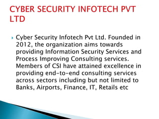  Cyber Security Infotech Pvt Ltd. Founded in
2012, the organization aims towards
providing Information Security Services and
Process Improving Consulting services.
Members of CSI have attained excellence in
providing end-to-end consulting services
across sectors including but not limited to
Banks, Airports, Finance, IT, Retails etc
 