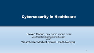 1
Cybersecurity in Healthcare
Steven Goriah, DHA, CHCIO, FACHE, CISM
Vice President Information Technology
CISO
Westchester Medical Center Health Network
 