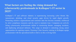 What factors are fueling the rising demand for
cybersecurity professionals in Kolhapur’s IT sector in
2025?
Kolhapur’s IT and software industry is experiencing increasing cyber threats like
ransomware, phishing, and cloud security gaps driven by rapid digital growth.
Protecting sensitive organizational and customer data has become essential, reinforced
by strict compliance measures and the need to maintain trust. Companies are actively
hiring cybersecurity professionals skilled in monitoring threats, managing incidents,
and deploying advanced defenses. This surge in demand is unlocking strong career
opportunities for aspiring experts. Pursuing Cyber Security training in Kolhapur equips
professionals with the specialized skills to thrive in this evolving field.
 