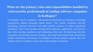 What are the primary roles and responsibilities handled by
cybersecurity professionals in leading software companies
in Kolhapur?
In Kolhapur’s top IT companies, cybersecurity professionals are essential in defending
organizations against increasing digital threats. They handle continuous network
monitoring, intrusion detection, and rapid incident response to reduce operational
disruptions. Their work includes securing cloud platforms, applications, and sensitive
data while ensuring compliance and maintaining client trust. By deploying firewalls,
encryption, and advanced security measures, they build robust frameworks and perform
regular vulnerability assessments. As Kolhapur’s software industry expands, their role
remains critical in creating a secure and resilient digital environment.
 