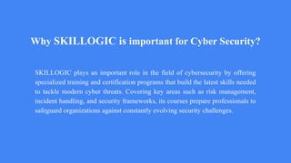 Why SKILLOGIC is important for Cyber Security?
SKILLOGIC plays an important role in the field of cybersecurity by offering
specialized training and certification programs that build the latest skills needed
to tackle modern cyber threats. Covering key areas such as risk management,
incident handling, and security frameworks, its courses prepare professionals to
safeguard organizations against constantly evolving security challenges.
 