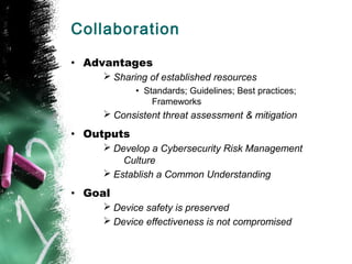 Collaboration
• Advantages
Ø Sharing of established resources
• Standards; Guidelines; Best practices;
Frameworks
Ø Consistent threat assessment & mitigation
• Outputs
Ø Develop a Cybersecurity Risk Management
Culture
Ø Establish a Common Understanding
• Goal
Ø Device safety is preserved
Ø Device effectiveness is not compromised
 