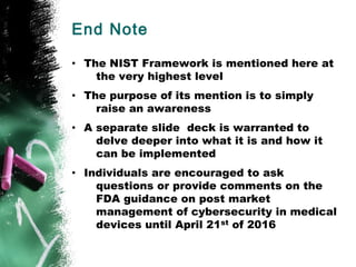 End Note
• The NIST Framework is mentioned here at
the very highest level
• The purpose of its mention is to simply
raise an awareness
• A separate slide deck is warranted to
delve deeper into what it is and how it
can be implemented
• Individuals are encouraged to ask
questions or provide comments on the
FDA guidance on post market
management of cybersecurity in medical
devices until April 21st of 2016
 
