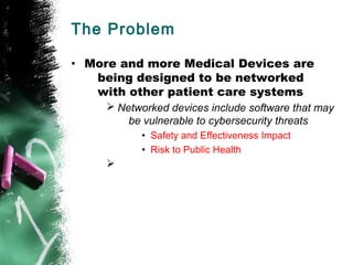 The Problem
• More and more Medical Devices are
being designed to be networked
with other patient care systems
Ø Networked devices include software that may
be vulnerable to cybersecurity threats
• Safety and Effectiveness Impact
• Risk to Public Health
Ø
 