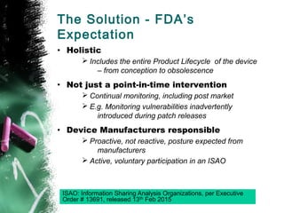 The Solution - FDA’s
Expectation
• Holistic
Ø Includes the entire Product Lifecycle of the device
– from conception to obsolescence
• Not just a point-in-time intervention
Ø Continual monitoring, including post market
Ø E.g. Monitoring vulnerabilities inadvertently
introduced during patch releases
• Device Manufacturers responsible
Ø Proactive, not reactive, posture expected from
manufacturers
Ø Active, voluntary participation in an ISAO
ISAO: Information Sharing Analysis Organizations, per Executive
Order # 13691, released 13th Feb 2015
 