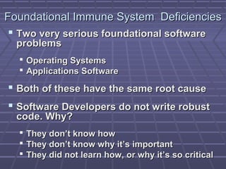 FFoouunnddaattiioonnaall IImmmmuunnee SSyysstteemm DDeeffiicciieenncciieess 
 TTwwoo vveerryy sseerriioouuss ffoouunnddaattiioonnaall ssooffttwwaarree 
pprroobblleemmss 
 OOppeerraattiinngg SSyysstteemmss 
 AApppplliiccaattiioonnss SSooffttwwaarree 
 BBootthh ooff tthheessee hhaavvee tthhee ssaammee rroooott ccaauussee 
 SSooffttwwaarree DDeevveellooppeerrss ddoo nnoott wwrriittee rroobbuusstt 
ccooddee.. WWhhyy?? 
 TThheeyy ddoonn’’tt kknnooww hhooww 
 TThheeyy ddoonn’’tt kknnooww wwhhyy iitt’’ss iimmppoorrttaanntt 
 TThheeyy ddiidd nnoott lleeaarrnn hhooww,, oorr wwhhyy iitt’’ss ssoo ccrriittiiccaall 
 