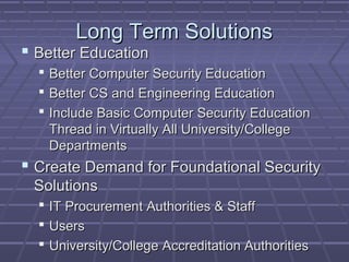 LLoonngg TTeerrmm SSoolluuttiioonnss 
 BBeetttteerr EEdduuccaattiioonn 
 BBeetttteerr CCoommppuutteerr SSeeccuurriittyy EEdduuccaattiioonn 
 BBeetttteerr CCSS aanndd EEnnggiinneeeerriinngg EEdduuccaattiioonn 
 IInncclluuddee BBaassiicc CCoommppuutteerr SSeeccuurriittyy EEdduuccaattiioonn 
TThhrreeaadd iinn VViirrttuuaallllyy AAllll UUnniivveerrssiittyy//CCoolllleeggee 
DDeeppaarrttmmeennttss 
 CCrreeaattee DDeemmaanndd ffoorr FFoouunnddaattiioonnaall SSeeccuurriittyy 
SSoolluuttiioonnss 
 IITT PPrrooccuurreemmeenntt AAuutthhoorriittiieess && SSttaaffff 
 UUsseerrss 
 UUnniivveerrssiittyy//CCoolllleeggee AAccccrreeddiittaattiioonn AAuutthhoorriittiieess 
 