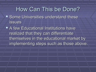 HHooww CCaann TThhiiss bbee DDoonnee?? 
 SSoommee UUnniivveerrssiittiieess uunnddeerrssttaanndd tthheessee 
iissssuueess 
 AA ffeeww EEdduuccaattiioonnaall IInnssttiittuuttiioonnss hhaavvee 
rreeaalliizzeedd tthhaatt tthheeyy ccaann ddiiffffeerreennttiiaattee 
tthheemmsseellvveess iinn tthhee eedduuccaattiioonnaall mmaarrkkeett bbyy 
iimmpplleemmeennttiinngg sstteeppss ssuucchh aass tthhoossee aabboovvee.. 
 