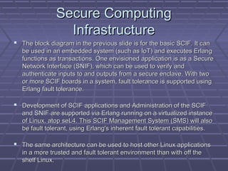 SSeeccuurree CCoommppuuttiinngg 
IInnffrraassttrruuccttuurree 
 TThhee bblloocckk ddiiaaggrraamm iinn tthhee pprreevviioouuss sslliiddee iiss ffoorr tthhee bbaassiicc SSCCIIFF.. IItt ccaann 
bbee uusseedd iinn aann eemmbbeeddddeedd ssyysstteemm ((ssuucchh aass IIooTT)) aanndd eexxeeccuutteess EErrllaanngg 
ffuunnccttiioonnss aass ttrraannssaaccttiioonnss.. OOnnee eennvviissiioonneedd aapppplliiccaattiioonn iiss aass aa SSeeccuurree 
NNeettwwoorrkk IInntteerrffaaccee ((SSNNIIFF)),, wwhhiicchh ccaann bbee uusseedd ttoo vveerriiffyy aanndd 
aauutthheennttiiccaattee iinnppuuttss ttoo aanndd oouuttppuuttss ffrroomm aa sseeccuurree eennccllaavvee.. WWiitthh ttwwoo 
oorr mmoorree SSCCIIFF bbooaarrddss iinn aa ssyysstteemm,, ffaauulltt ttoolleerraannccee iiss ssuuppppoorrtteedd uussiinngg 
EErrllaanngg ffaauulltt ttoolleerraannccee.. 
 DDeevveellooppmmeenntt ooff SSCCIIFF aapppplliiccaattiioonnss aanndd AAddmmiinniissttrraattiioonn ooff tthhee SSCCIIFF 
aanndd SSNNIIFF aarree ssuuppppoorrtteedd vviiaa EErrllaanngg rruunnnniinngg oonn aa vviirrttuuaalliizzeedd iinnssttaannccee 
ooff LLiinnuuxx,, aattoopp sseeLL44.. TThhiiss SSCCIIFF MMaannaaggeemmeenntt SSyysstteemm ((SSMMSS)) wwiillll aallssoo 
bbee ffaauulltt ttoolleerraanntt,, uussiinngg EErrllaanngg''ss iinnhheerreenntt ffaauulltt ttoolleerraanntt ccaappaabbiilliittiieess.. 
 TThhee ssaammee aarrcchhiitteeccttuurree ccaann bbee uusseedd ttoo hhoosstt ootthheerr LLiinnuuxx aapppplliiccaattiioonnss 
iinn aa mmoorree ttrruusstteedd aanndd ffaauulltt ttoolleerraanntt eennvviirroonnmmeenntt tthhaann wwiitthh ooffff tthhee 
sshheellff LLiinnuuxx.. 
 