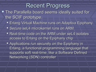 RReecceenntt PPrrooggrreessss 
 TThhee PPaarraalllleellllaa bbooaarrdd sseeeemmss iiddeeaallllyy ssuuiitteedd ffoorr 
tthhee SSCCIIFF pprroottoottyyppee.. 
 EErrllaanngg VViirrttuuaall MMaacchhiinnee rruunnss oonn AAddaappttiivvaa EEppiipphhaannyy 
 SSeeccuurree sseeLL44 mmiiccrrookkeerrnneell rruunnss oonn AARRMM 
 RReeaall--ttiimmee ccooddee oonn tthhee AARRMM uunnddeerr sseeLL44 iissoollaatteess 
aacccceessss ttoo EErrllaanngg oonn tthhee EEppiipphhaannyy cchhiipp 
 AApppplliiccaattiioonnss rruunn sseeccuurreellyy oonn tthhee EEppiipphhaannyy iinn 
EErrllaanngg,, aa ffuunnccttiioonnaall pprrooggrraammmmiinngg llaanngguuaaggee tthhaatt 
ssuuppppoorrttss ssoofftt rreeaall--ttiimmee,, lliikkee aa SSooffttwwaarree DDeeffiinneedd 
NNeettwwoorrkkiinngg ((SSDDNN)) ccoonnttrroolllleerr 
 