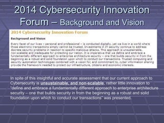 22001144 CCyybbeerrsseeccuurriittyy IInnnnoovvaattiioonn 
FFoorruumm –– BBaacckkggrroouunndd aanndd VViissiioonn 
In spite of this insightful and accurate assessment that our current approach to 
Cybersecurity is unsustainable, and non-scalable, rather little innovation to 
“define and embrace a fundamentally different approach to enterprise architecture 
security – one that builds security in from the beginning as a robust and solid 
foundation upon which to conduct our transactions” was presented. 
 