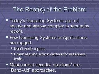 TThhee RRoooott((ss)) ooff tthhee PPrroobblleemm 
 TTooddaayy’’ss OOppeerraattiinngg SSyysstteemmss aarree nnoott 
sseeccuurree aanndd aarree ttoooo ccoommpplleexx ttoo sseeccuurree bbyy 
rreettrrooffiitt.. 
 FFeeww OOppeerraattiinngg SSyysstteemmss oorr AApppplliiccaattiioonnss 
aarree rruuggggeedd.. 
 DDoonn’’tt vveerriiffyy iinnppuuttss.. 
 CCrraasshh lleeaavviinngg aattttaacckk vveeccttoorrss ffoorr mmaalliicciioouuss 
ccooddee.. 
 MMoosstt ccuurrrreenntt sseeccuurriittyy ““ssoolluuttiioonnss”” aarree 
““BBaanndd--AAiidd”” aapppprrooaacchheess.. 
 