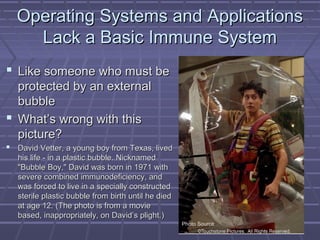 Operating SSyysstteemmss aanndd AApppplliiccaattiioonnss 
LLaacckk aa BBaassiicc IImmmmuunnee SSyysstteemm 
 LLiikkee ssoommeeoonnee wwhhoo mmuusstt bbee 
pprrootteecctteedd bbyy aann eexxtteerrnnaall 
bbuubbbbllee 
 WWhhaatt’’ss wwrroonngg wwiitthh tthhiiss 
ppiiccttuurree?? 
 DDaavviidd VVeetttteerr,, aa yyoouunngg bbooyy ffrroomm TTeexxaass,, lliivveedd 
hhiiss lliiffee -- iinn aa ppllaassttiicc bbuubbbbllee.. NNiicckknnaammeedd 
""BBuubbbbllee BBooyy,,"" DDaavviidd wwaass bboorrnn iinn 11997711 wwiitthh 
sseevveerree ccoommbbiinneedd iimmmmuunnooddeeffiicciieennccyy,, aanndd 
wwaass ffoorrcceedd ttoo lliivvee iinn aa ssppeecciiaallllyy ccoonnssttrruucctteedd 
sstteerriillee ppllaassttiicc bbuubbbbllee ffrroomm bbiirrtthh uunnttiill hhee ddiieedd 
aatt aaggee 1122.. ((TThhee pphhoottoo iiss ffrroomm aa mmoovviiee 
bbaasseedd,, iinnaapppprroopprriiaatteellyy,, oonn DDaavviidd’’ss pplliigghhtt..)) 
Photo Source 
 