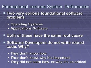 Foundational Immune System Deficiencies 
 Two very serious foundational software 
problems 
 Operating Systems 
 Applications Software 
 Both of these have the same root cause 
 Software Developers do not write robust 
code. Why? 
 They don’t know how 
 They don’t know why it’s important 
 They did not learn how, or why it’s so critical 
 
